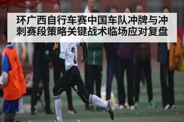 环广西自行车赛中国车队冲牌与冲刺赛段策略关键战术临场应对复盘