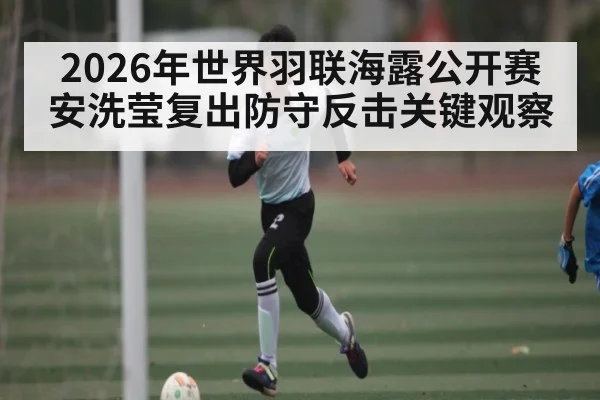 2026年世界羽联海露公开赛安洗莹复出防守反击关键观察