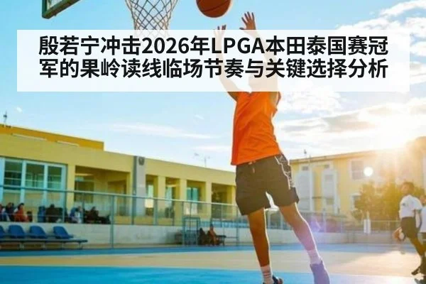 殷若宁冲击2026年LPGA本田泰国赛冠军的果岭读线临场节奏与关键选择分析